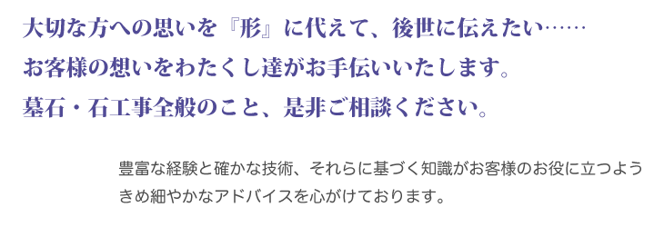 大切な方への思いを『形』に代えて後世に伝えたい わたくし達がお手伝いいたします。 墓石・石工事全般のこと、是非ご相談ください。